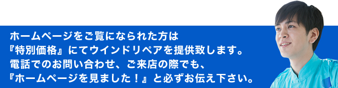 ホームページをご覧になられた方は『特別価格』にてウインドリペアを提供致します。電話でのお問合せ、ご来店の際でも、『ホームページを見ました！』と必ずお伝え下さい。